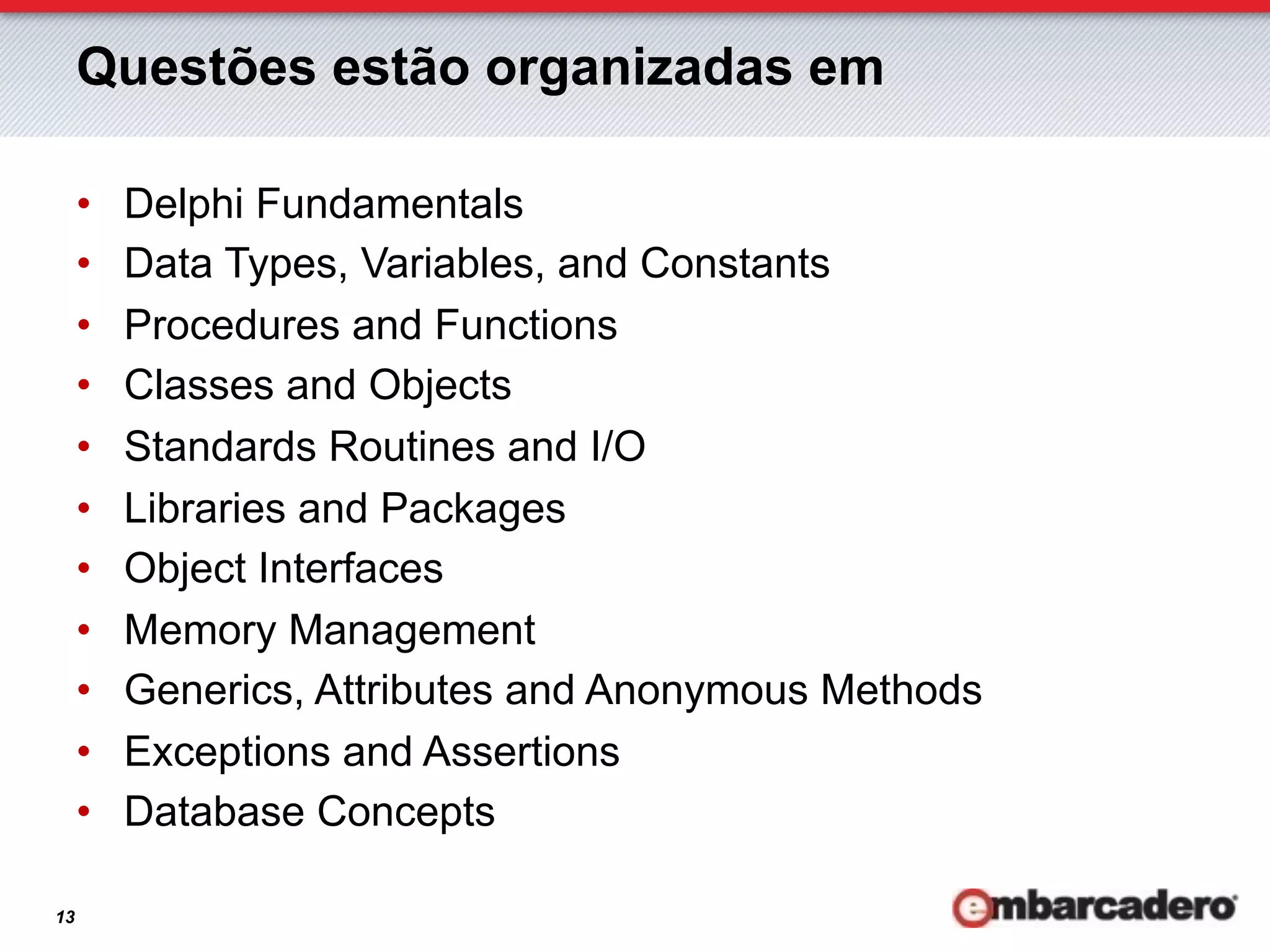 Questões estão organizadas em

     •    Delphi Fundamentals
     •    Data Types, Variables, and Constants
     •    Procedures and Functions
     •    Classes and Objects
     •    Standards Routines and I/O
     •    Libraries and Packages
     •    Object Interfaces
     •    Memory Management
     •    Generics, Attributes and Anonymous Methods
     •    Exceptions and Assertions
     •    Database Concepts

13
 