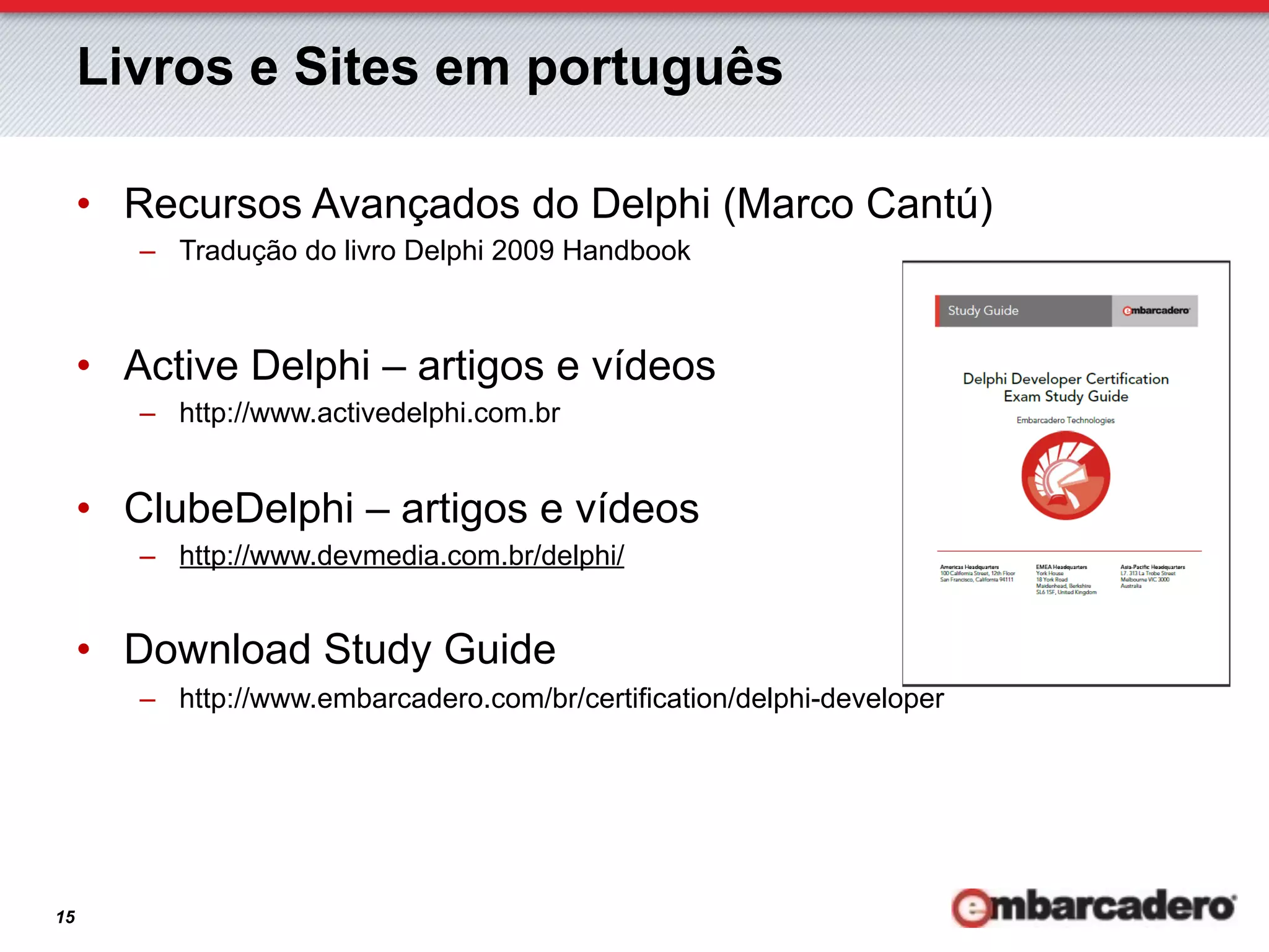 Livros e Sites em português

     •  Recursos Avançados do Delphi (Marco Cantú)
        –  Tradução do livro Delphi 2009 Handbook



     •  Active Delphi – artigos e vídeos
        –  http://www.activedelphi.com.br


     •  ClubeDelphi – artigos e vídeos
        –  http://www.devmedia.com.br/delphi/


     •  Download Study Guide
        –  http://www.embarcadero.com/br/certification/delphi-developer




15
 