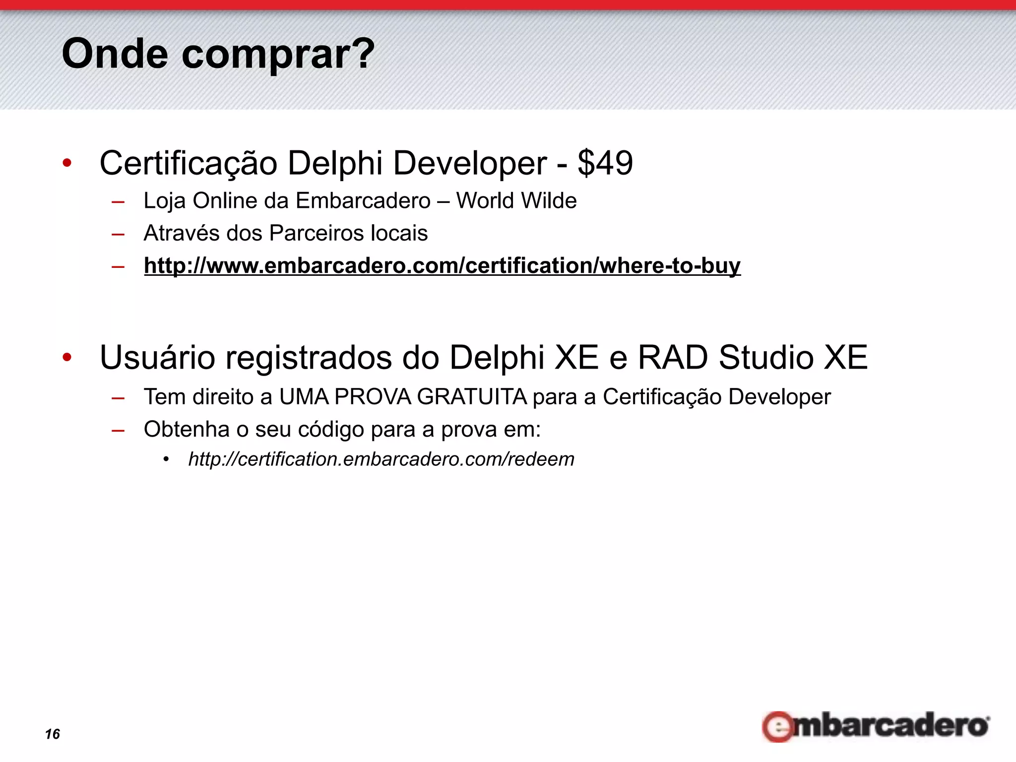 Onde comprar?

     •  Certificação Delphi Developer - $49
        –  Loja Online da Embarcadero – World Wilde
        –  Através dos Parceiros locais
        –  http://www.embarcadero.com/certification/where-to-buy



     •  Usuário registrados do Delphi XE e RAD Studio XE
        –  Tem direito a UMA PROVA GRATUITA para a Certificação Developer
        –  Obtenha o seu código para a prova em:
            •  http://certification.embarcadero.com/redeem




16
 