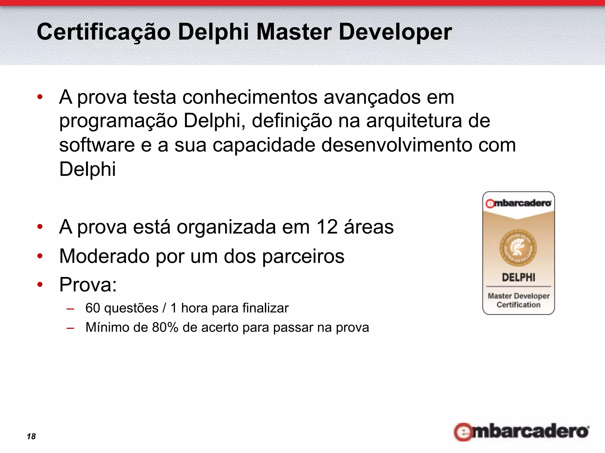 Certificação Delphi Master Developer

     •  A prova testa conhecimentos avançados em
        programação Delphi, definição na arquitetura de
        software e a sua capacidade desenvolvimento com
        Delphi

     •  A prova está organizada em 12 áreas
     •  Moderado por um dos parceiros
     •  Prova:
        –  60 questões / 1 hora para finalizar
        –  Mínimo de 80% de acerto para passar na prova




18
 