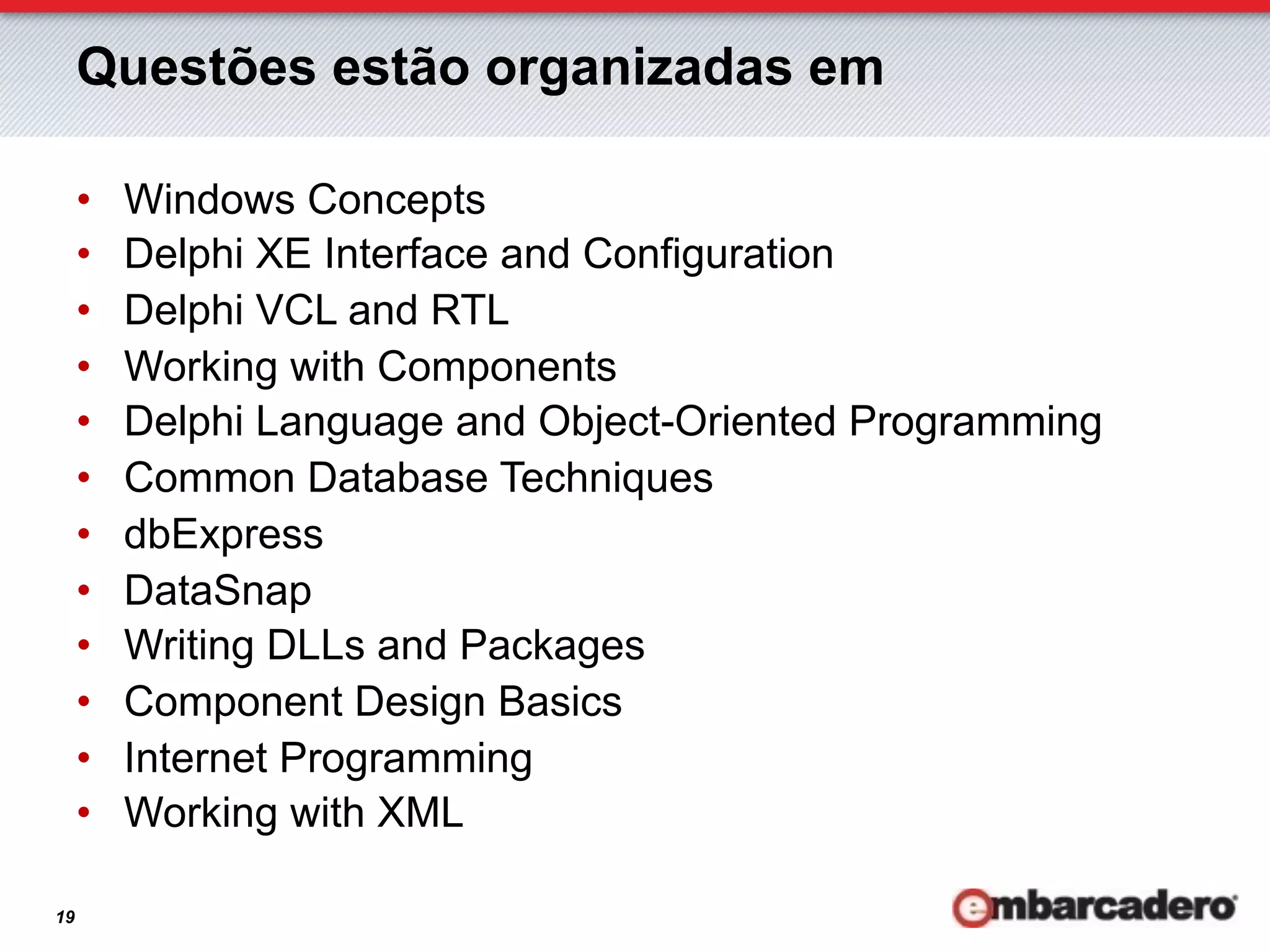 Questões estão organizadas em

     •    Windows Concepts
     •    Delphi XE Interface and Configuration
     •    Delphi VCL and RTL
     •    Working with Components
     •    Delphi Language and Object-Oriented Programming
     •    Common Database Techniques
     •    dbExpress
     •    DataSnap
     •    Writing DLLs and Packages
     •    Component Design Basics
     •    Internet Programming
     •    Working with XML

19
 