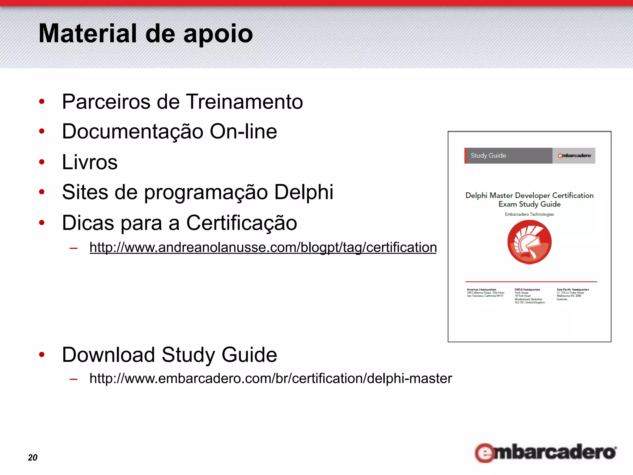 Material de apoio

     •    Parceiros de Treinamento
     •    Documentação On-line
     •    Livros
     •    Sites de programação Delphi
     •    Dicas para a Certificação
          –  http://www.andreanolanusse.com/blogpt/tag/certification




     •  Download Study Guide
          –  http://www.embarcadero.com/br/certification/delphi-master




20
 