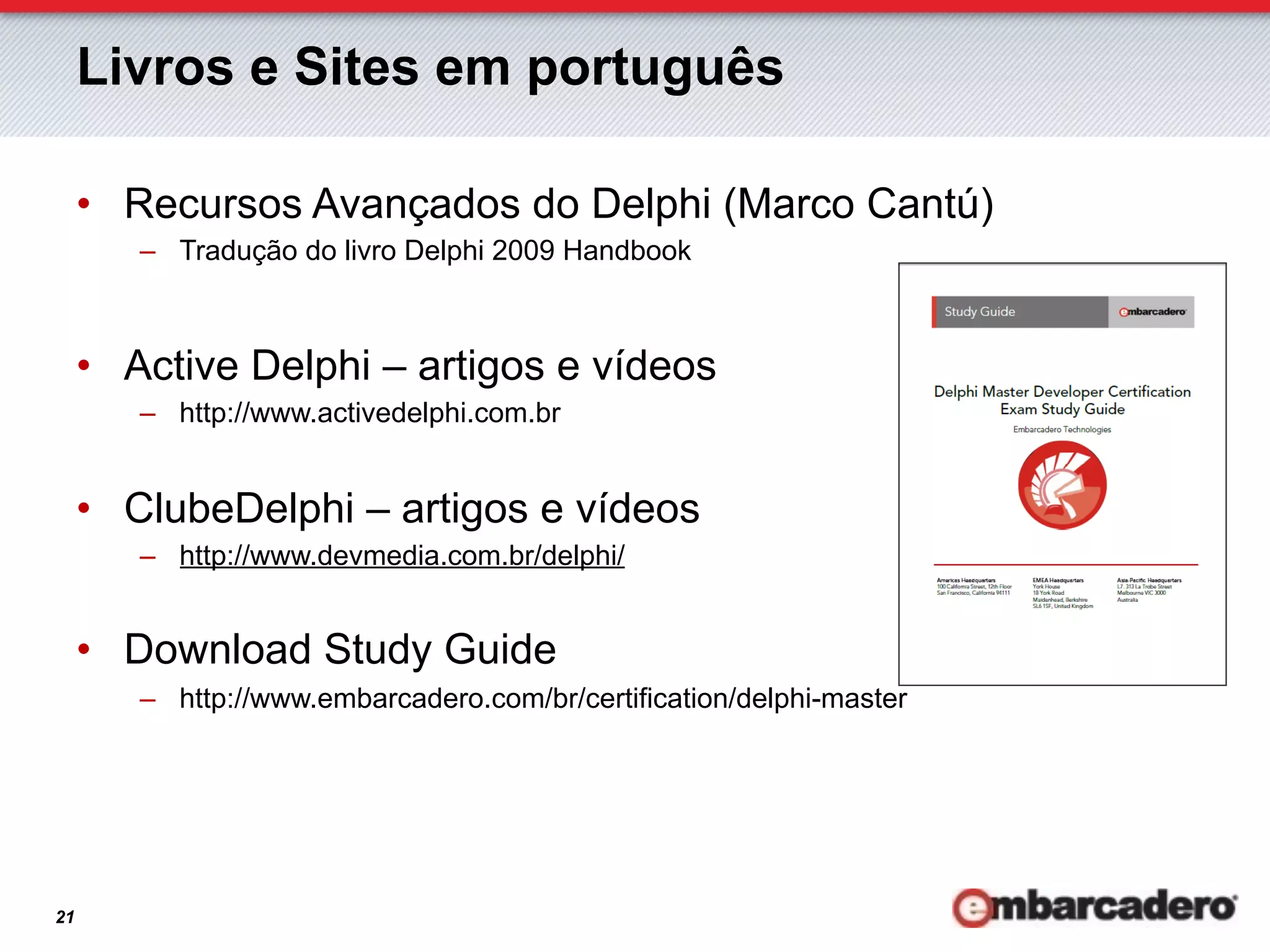 Livros e Sites em português

     •  Recursos Avançados do Delphi (Marco Cantú)
        –  Tradução do livro Delphi 2009 Handbook



     •  Active Delphi – artigos e vídeos
        –  http://www.activedelphi.com.br


     •  ClubeDelphi – artigos e vídeos
        –  http://www.devmedia.com.br/delphi/


     •  Download Study Guide
        –  http://www.embarcadero.com/br/certification/delphi-master




21
 