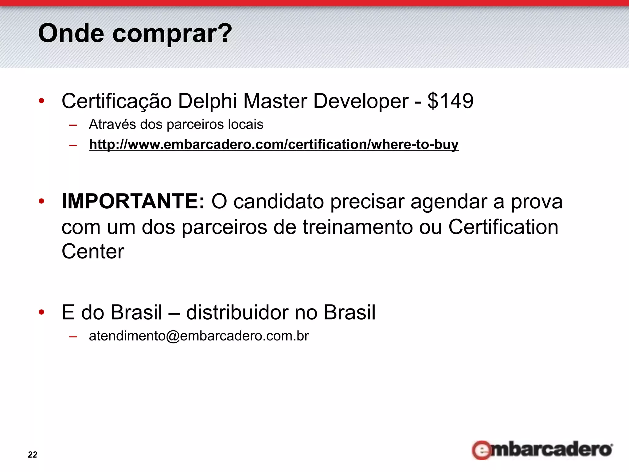 Onde comprar?

     •  Certificação Delphi Master Developer - $149
        –  Através dos parceiros locais
        –  http://www.embarcadero.com/certification/where-to-buy



     •  IMPORTANTE: O candidato precisar agendar a prova
        com um dos parceiros de treinamento ou Certification
        Center

     •  E do Brasil – distribuidor no Brasil
        –  atendimento@embarcadero.com.br




22
 