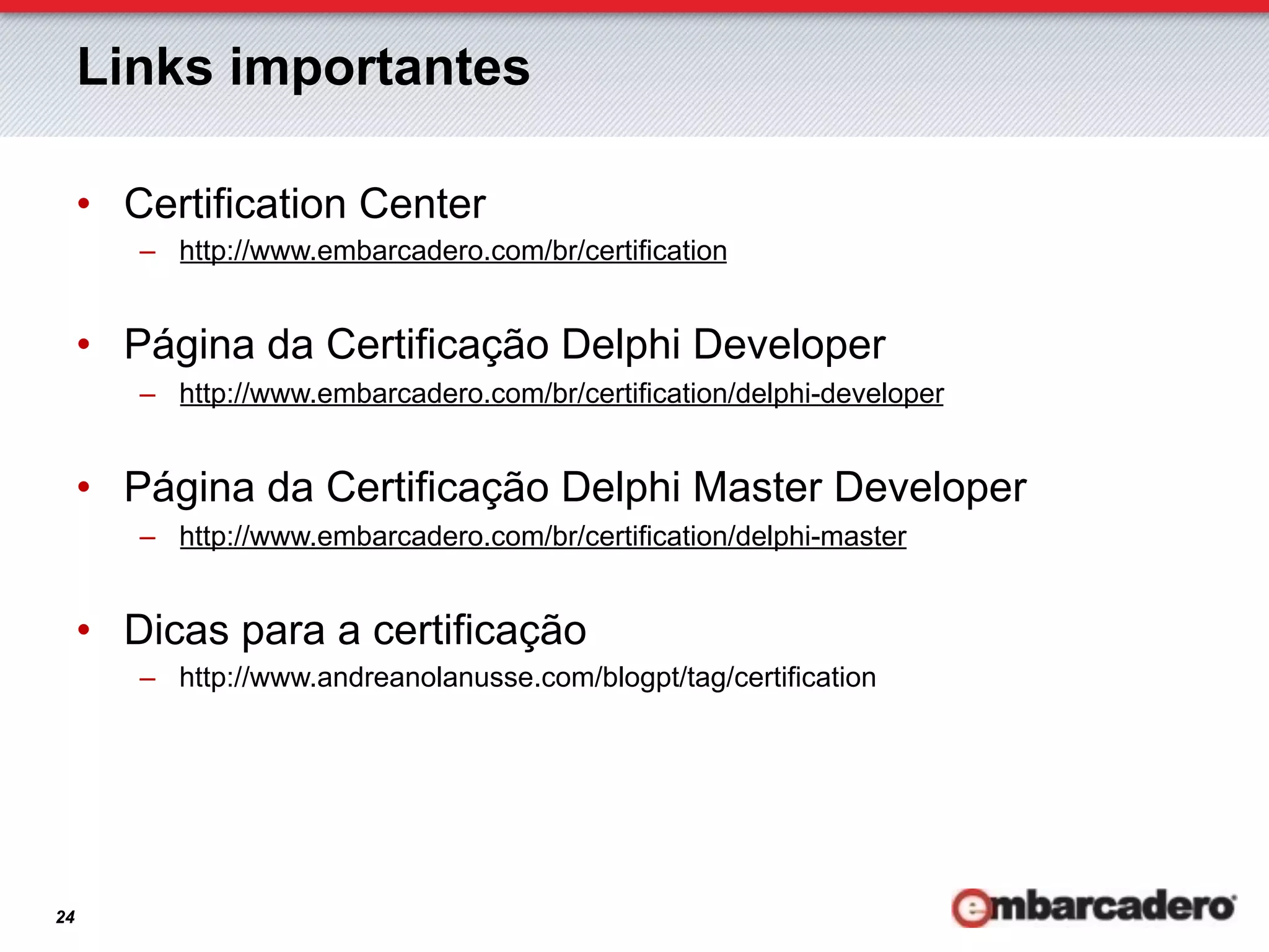 Links importantes

     •  Certification Center
        –  http://www.embarcadero.com/br/certification


     •  Página da Certificação Delphi Developer
        –  http://www.embarcadero.com/br/certification/delphi-developer


     •  Página da Certificação Delphi Master Developer
        –  http://www.embarcadero.com/br/certification/delphi-master


     •  Dicas para a certificação
        –  http://www.andreanolanusse.com/blogpt/tag/certification




24
 