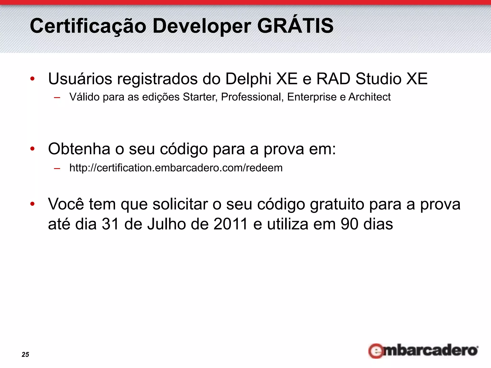 Certificação Developer GRÁTIS

     •  Usuários registrados do Delphi XE e RAD Studio XE
        –  Válido para as edições Starter, Professional, Enterprise e Architect



     •  Obtenha o seu código para a prova em:
        –  http://certification.embarcadero.com/redeem


     •  Você tem que solicitar o seu código gratuito para a prova
        até dia 31 de Julho de 2011 e utiliza em 90 dias




25
 
