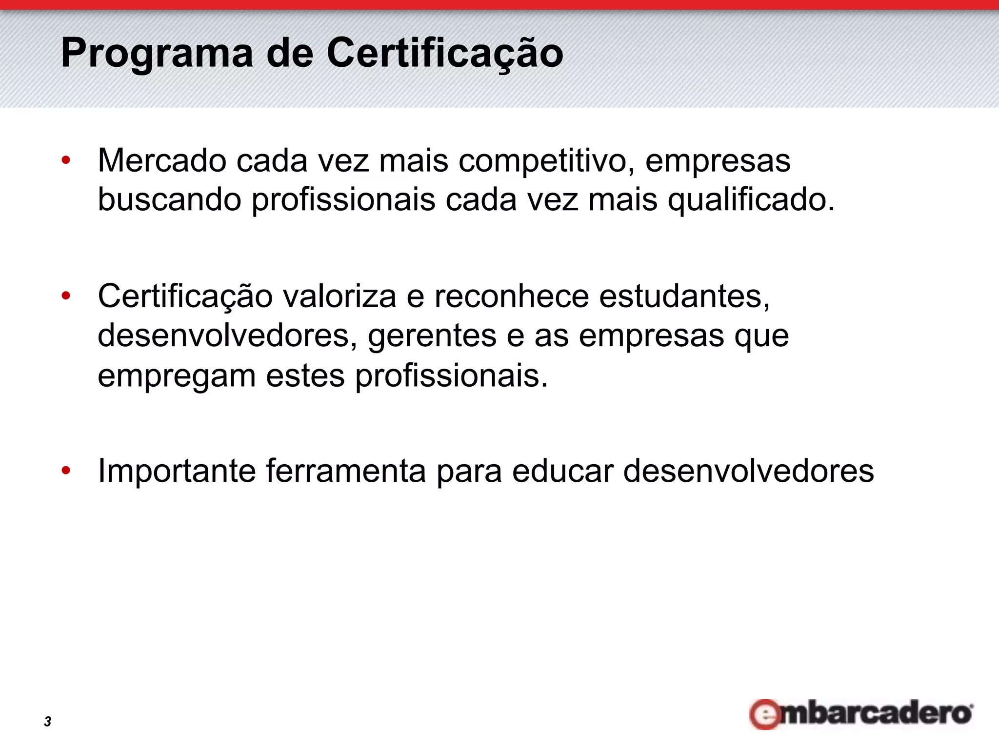 Programa de Certificação

    •  Mercado cada vez mais competitivo, empresas
       buscando profissionais cada vez mais qualificado.

    •  Certificação valoriza e reconhece estudantes,
       desenvolvedores, gerentes e as empresas que
       empregam estes profissionais.

    •  Importante ferramenta para educar desenvolvedores




3
 