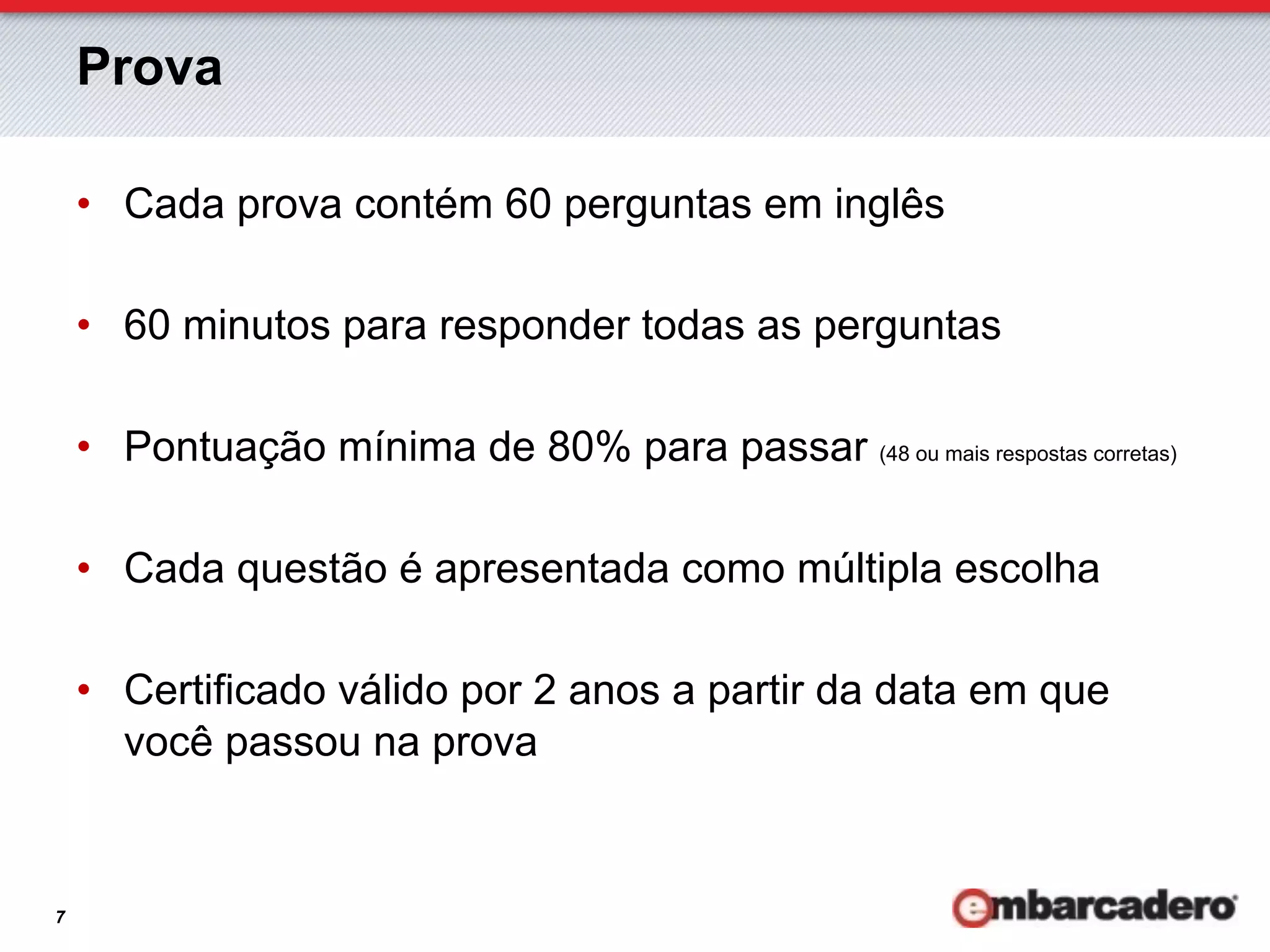 Prova

    •  Cada prova contém 60 perguntas em inglês

    •  60 minutos para responder todas as perguntas

    •  Pontuação mínima de 80% para passar (48 ou mais respostas corretas)

    •  Cada questão é apresentada como múltipla escolha

    •  Certificado válido por 2 anos a partir da data em que
       você passou na prova


7
 