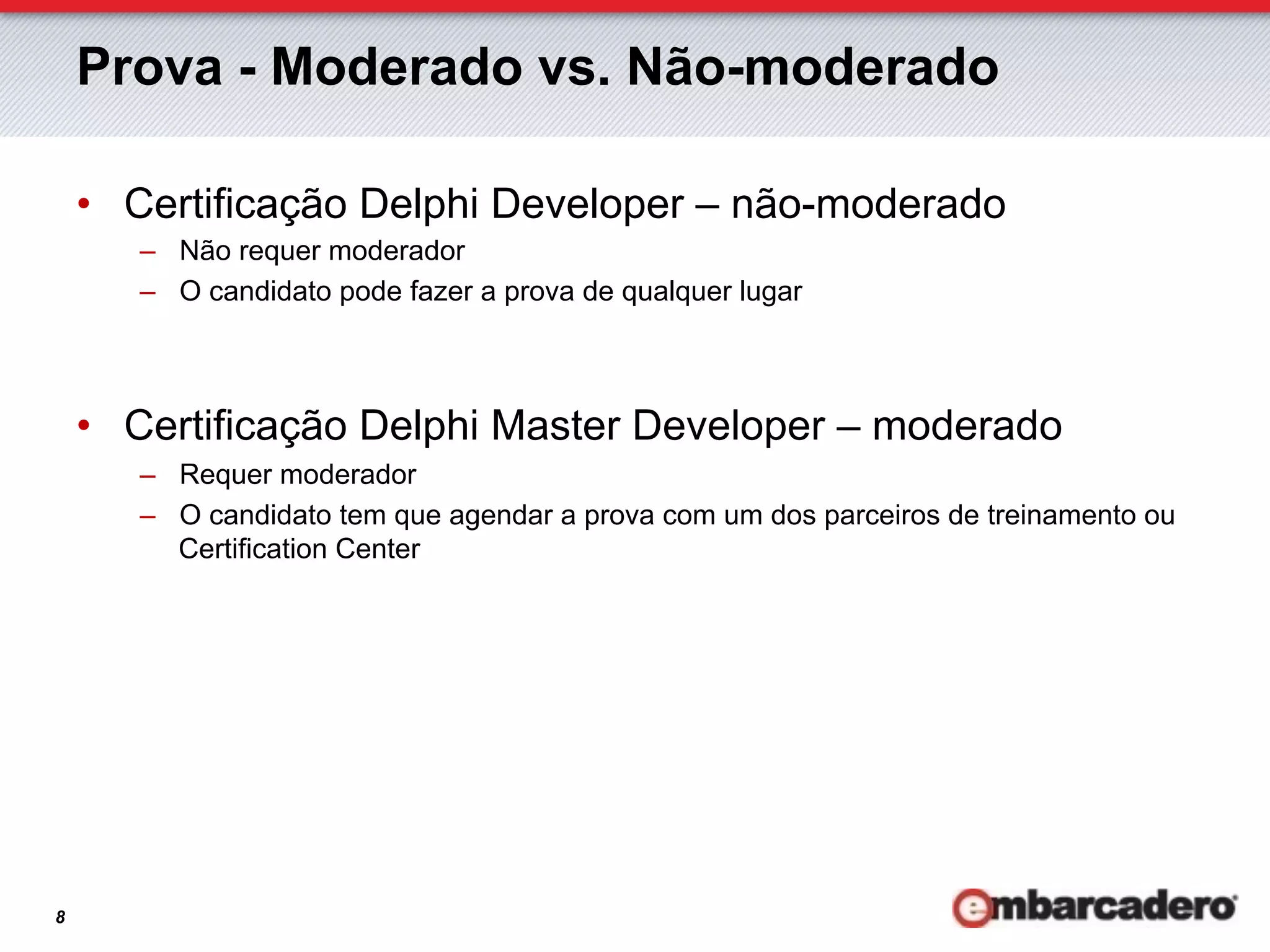 Prova - Moderado vs. Não-moderado

    •  Certificação Delphi Developer – não-moderado
       –  Não requer moderador
       –  O candidato pode fazer a prova de qualquer lugar



    •  Certificação Delphi Master Developer – moderado
       –  Requer moderador
       –  O candidato tem que agendar a prova com um dos parceiros de treinamento ou
          Certification Center




8
 