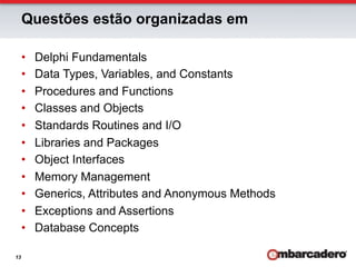 Questões estão organizadas em

     •    Delphi Fundamentals
     •    Data Types, Variables, and Constants
     •    Procedures and Functions
     •    Classes and Objects
     •    Standards Routines and I/O
     •    Libraries and Packages
     •    Object Interfaces
     •    Memory Management
     •    Generics, Attributes and Anonymous Methods
     •    Exceptions and Assertions
     •    Database Concepts

13
 