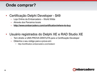 Onde comprar?

     •  Certificação Delphi Developer - $49
        –  Loja Online da Embarcadero – World Wilde
        –  Através dos Parceiros locais
        –  http://www.embarcadero.com/certification/where-to-buy



     •  Usuário registrados do Delphi XE e RAD Studio XE
        –  Tem direito a UMA PROVA GRATUITA para a Certificação Developer
        –  Obtenha o seu código para a prova em:
            •  http://certification.embarcadero.com/redeem




16
 
