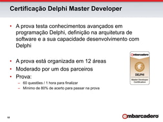 Certificação Delphi Master Developer

     •  A prova testa conhecimentos avançados em
        programação Delphi, definição na arquitetura de
        software e a sua capacidade desenvolvimento com
        Delphi

     •  A prova está organizada em 12 áreas
     •  Moderado por um dos parceiros
     •  Prova:
        –  60 questões / 1 hora para finalizar
        –  Mínimo de 80% de acerto para passar na prova




18
 