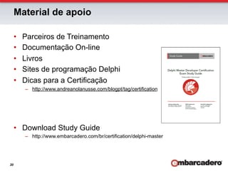 Material de apoio

     •    Parceiros de Treinamento
     •    Documentação On-line
     •    Livros
     •    Sites de programação Delphi
     •    Dicas para a Certificação
          –  http://www.andreanolanusse.com/blogpt/tag/certification




     •  Download Study Guide
          –  http://www.embarcadero.com/br/certification/delphi-master




20
 