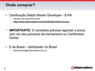Onde comprar?

     •  Certificação Delphi Master Developer - $149
        –  Através dos parceiros locais
        –  http://www.embarcadero.com/certification/where-to-buy



     •  IMPORTANTE: O candidato precisar agendar a prova
        com um dos parceiros de treinamento ou Certification
        Center

     •  E do Brasil – distribuidor no Brasil
        –  atendimento@embarcadero.com.br




22
 
