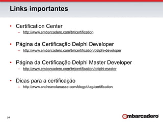 Links importantes

     •  Certification Center
        –  http://www.embarcadero.com/br/certification


     •  Página da Certificação Delphi Developer
        –  http://www.embarcadero.com/br/certification/delphi-developer


     •  Página da Certificação Delphi Master Developer
        –  http://www.embarcadero.com/br/certification/delphi-master


     •  Dicas para a certificação
        –  http://www.andreanolanusse.com/blogpt/tag/certification




24
 