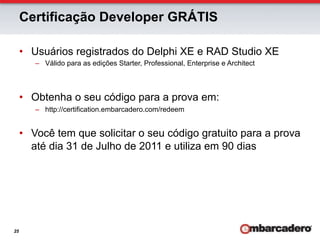 Certificação Developer GRÁTIS

     •  Usuários registrados do Delphi XE e RAD Studio XE
        –  Válido para as edições Starter, Professional, Enterprise e Architect



     •  Obtenha o seu código para a prova em:
        –  http://certification.embarcadero.com/redeem


     •  Você tem que solicitar o seu código gratuito para a prova
        até dia 31 de Julho de 2011 e utiliza em 90 dias




25
 