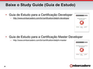 Baixe o Study Guide (Guia de Estudo)

     •  Guia de Estudo para a Certificação Developer
        –  http://www.embarcadero.com/br/certification/delphi-developer




     •  Guia de Estudo para a Certificação Master Developer
        –  http://www.embarcadero.com/br/certification/delphi-master




26
 
