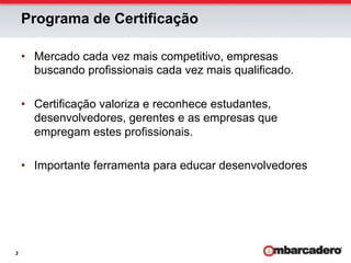 Programa de Certificação

    •  Mercado cada vez mais competitivo, empresas
       buscando profissionais cada vez mais qualificado.

    •  Certificação valoriza e reconhece estudantes,
       desenvolvedores, gerentes e as empresas que
       empregam estes profissionais.

    •  Importante ferramenta para educar desenvolvedores




3
 