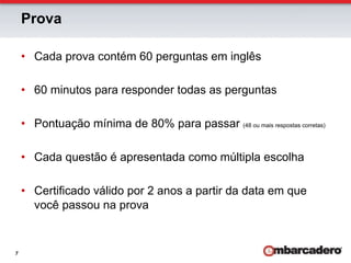 Prova

    •  Cada prova contém 60 perguntas em inglês

    •  60 minutos para responder todas as perguntas

    •  Pontuação mínima de 80% para passar (48 ou mais respostas corretas)

    •  Cada questão é apresentada como múltipla escolha

    •  Certificado válido por 2 anos a partir da data em que
       você passou na prova


7
 