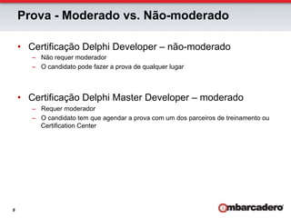 Prova - Moderado vs. Não-moderado

    •  Certificação Delphi Developer – não-moderado
       –  Não requer moderador
       –  O candidato pode fazer a prova de qualquer lugar



    •  Certificação Delphi Master Developer – moderado
       –  Requer moderador
       –  O candidato tem que agendar a prova com um dos parceiros de treinamento ou
          Certification Center




8
 