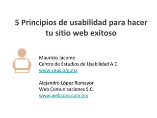 5 Principios de usabilidad para hacer
         tu sitio web exitoso

      Mauricio Jácome
      Centro de Estudios de Usabilidad A.C.
      www.ceus.org.mx

      Alejandro López Rumayor
      Web Comunicaciones S.C.
      www.webcom.com.mx
 