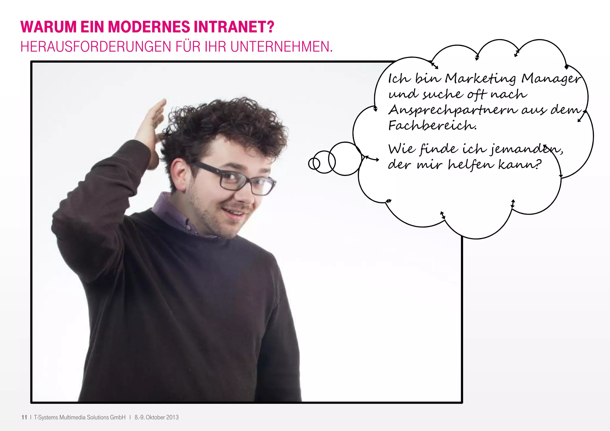11 I T-Systems Multimedia Solutions GmbH I 8.-9. Oktober 2013
WARUM EIN MODERNES INTRANET?
HERAUSFORDERUNGEN FÜR IHR UNTERNEHMEN.
Ich bin Marketing Manager
und suche oft nach
Ansprechpartnern aus dem
Fachbereich.
Wie finde ich jemanden,
der mir helfen kann?
 