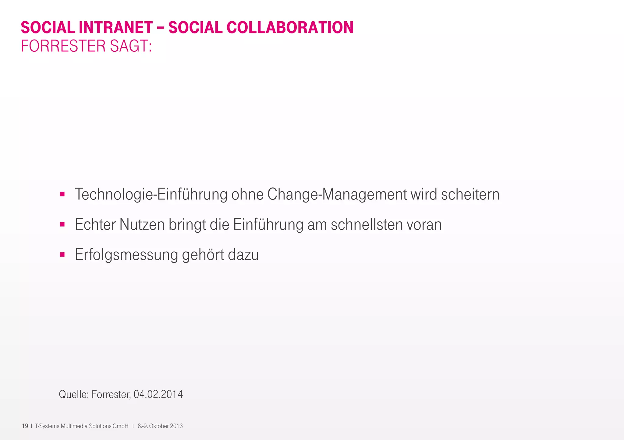 19 I T-Systems Multimedia Solutions GmbH I 8.-9. Oktober 2013
SOCIAL INTRANET – SOCIAL COLLABORATION
FORRESTER SAGT:
Technologie-Einführung ohne Change-Management wird scheitern
Echter Nutzen bringt die Einführung am schnellsten voran
Erfolgsmessung gehört dazu
Quelle: Forrester, 04.02.2014
 