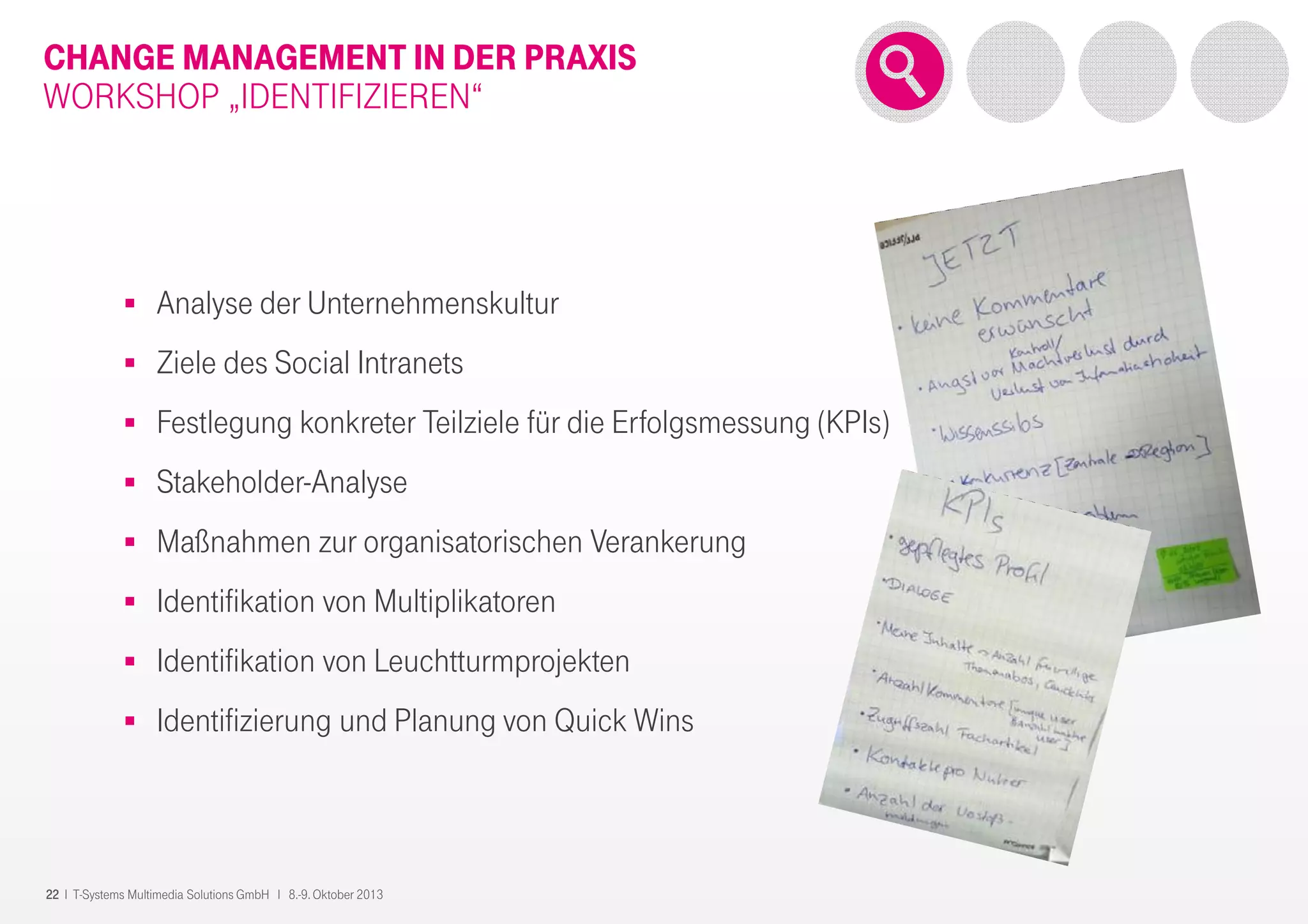 22 I T-Systems Multimedia Solutions GmbH I 8.-9. Oktober 2013
CHANGE MANAGEMENT IN DER PRAXIS
WORKSHOP „IDENTIFIZIEREN“
Analyse der Unternehmenskultur
Ziele des Social Intranets
Festlegung konkreter Teilziele für die Erfolgsmessung (KPIs)
Stakeholder-Analyse
Maßnahmen zur organisatorischen Verankerung
Identifikation von Multiplikatoren
Identifikation von Leuchtturmprojekten
Identifizierung und Planung von Quick Wins
 