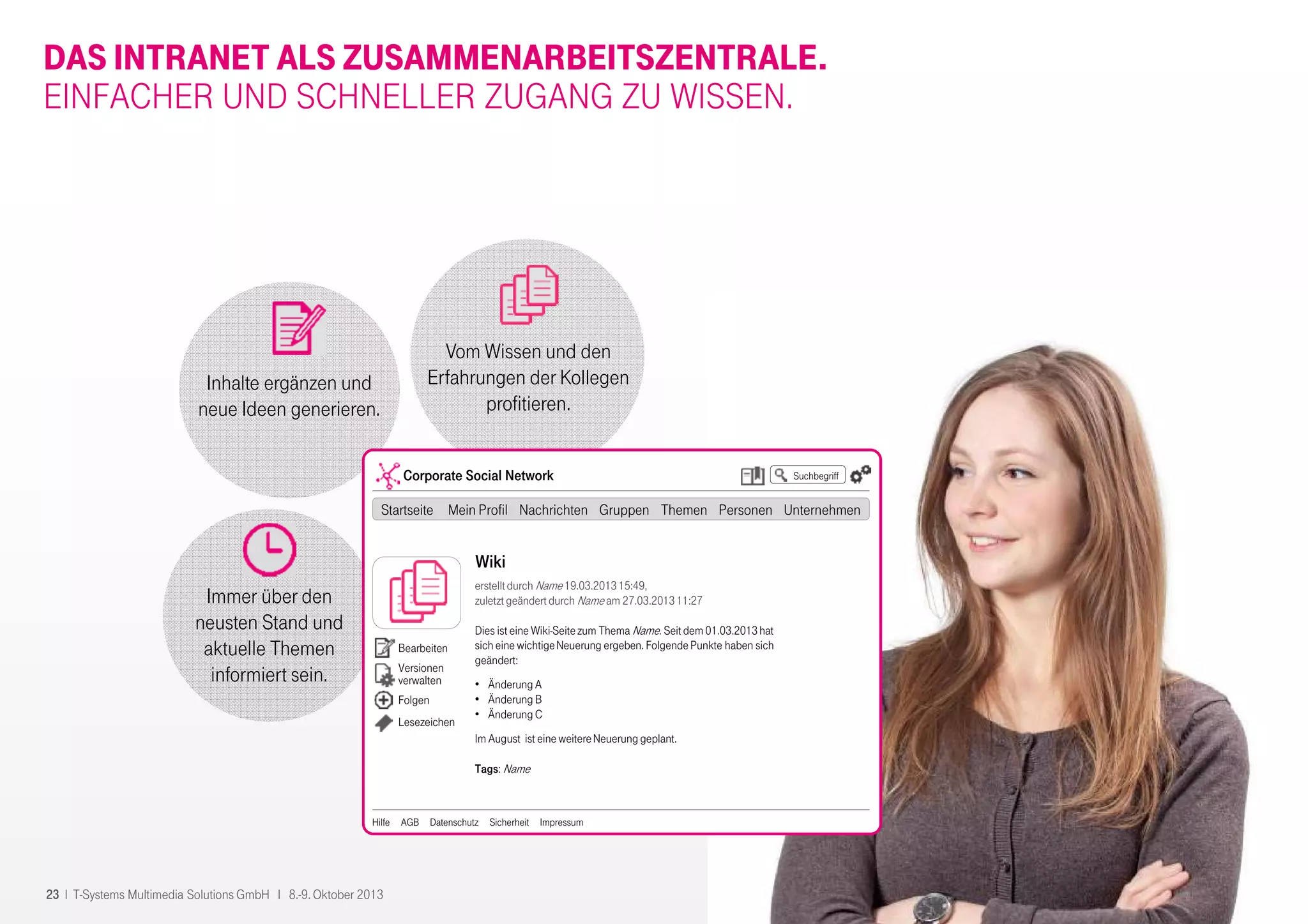 23 I T-Systems Multimedia Solutions GmbH I 8.-9. Oktober 2013
Inhalte ergänzen und
neue Ideen generieren.
Immer über den
neusten Stand und
aktuelle Themen
informiert sein.
Vom Wissen und den
Erfahrungen der Kollegen
profitieren.
DAS INTRANET ALS ZUSAMMENARBEITSZENTRALE.
EINFACHER UND SCHNELLER ZUGANG ZU WISSEN.
Suchbegriff
Wiki
erstelltdurch Name 19.03.201315:49,
zuletzt geändert durch Name am 27.03.201311:27
Dies ist eine Wiki-Seitezum Thema Name. Seit dem 01.03.2013hat
sich eine wichtigeNeuerung ergeben. Folgende Punkte haben sich
geändert:
• Änderung A
• Änderung B
• Änderung C
Im August ist eine weitereNeuerung geplant.
Tags: Name
Corporate Social Network
Startseite Mein Profil Nachrichten Gruppen Themen Personen Unternehmen
Hilfe AGB Datenschutz Sicherheit Impressum
Bearbeiten
Versionen
verwalten
Folgen
Lesezeichen
 