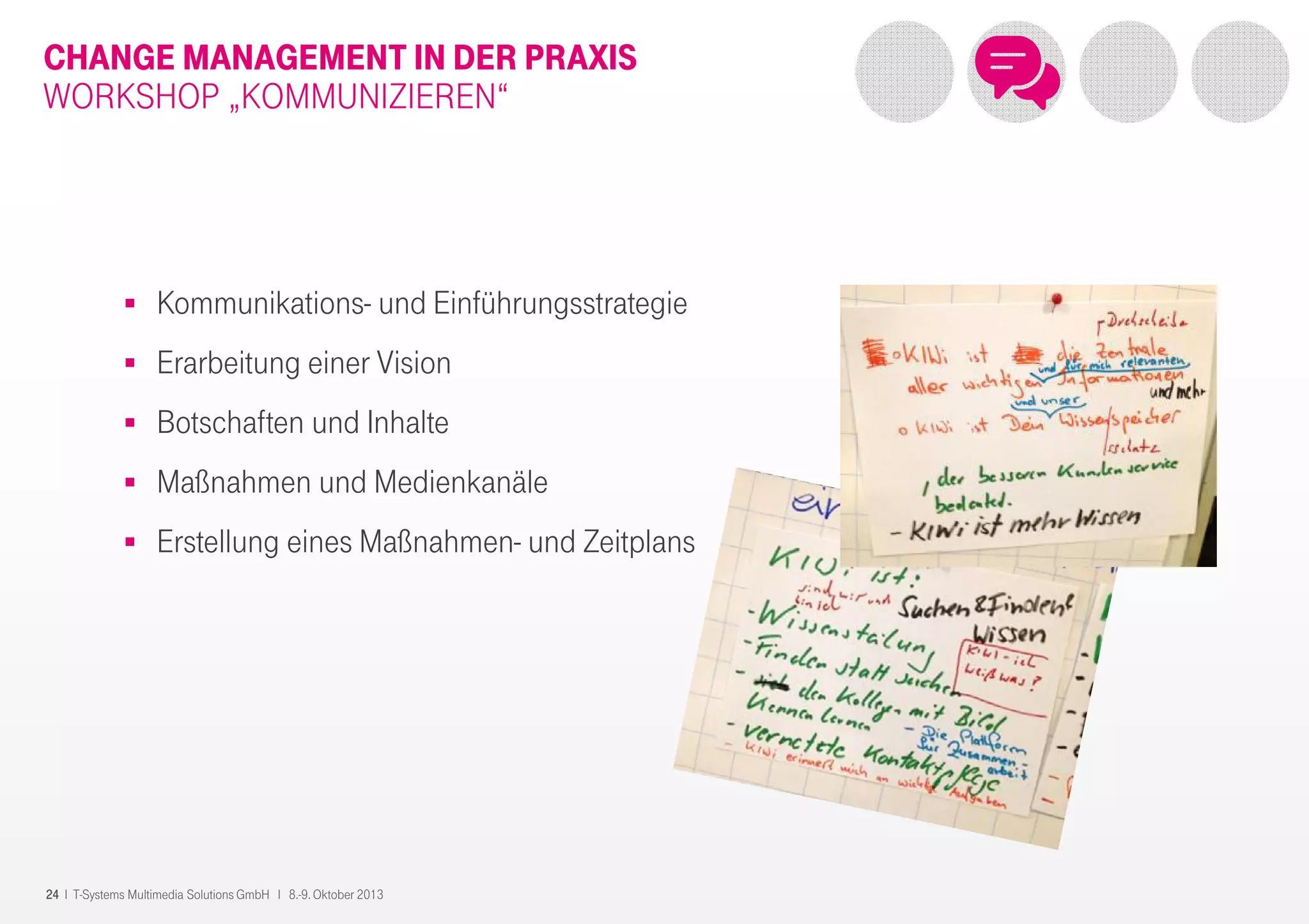 24 I T-Systems Multimedia Solutions GmbH I 8.-9. Oktober 2013
CHANGE MANAGEMENT IN DER PRAXIS
WORKSHOP „KOMMUNIZIEREN“
Kommunikations- und Einführungsstrategie
Erarbeitung einer Vision
Botschaften und Inhalte
Maßnahmen und Medienkanäle
Erstellung eines Maßnahmen- und Zeitplans
 