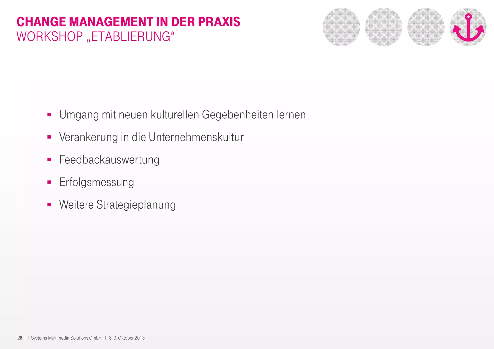 26 I T-Systems Multimedia Solutions GmbH I 8.-9. Oktober 2013
CHANGE MANAGEMENT IN DER PRAXIS
WORKSHOP „ETABLIERUNG“
Umgang mit neuen kulturellen Gegebenheiten lernen
Verankerung in die Unternehmenskultur
Feedbackauswertung
Erfolgsmessung
Weitere Strategieplanung
 