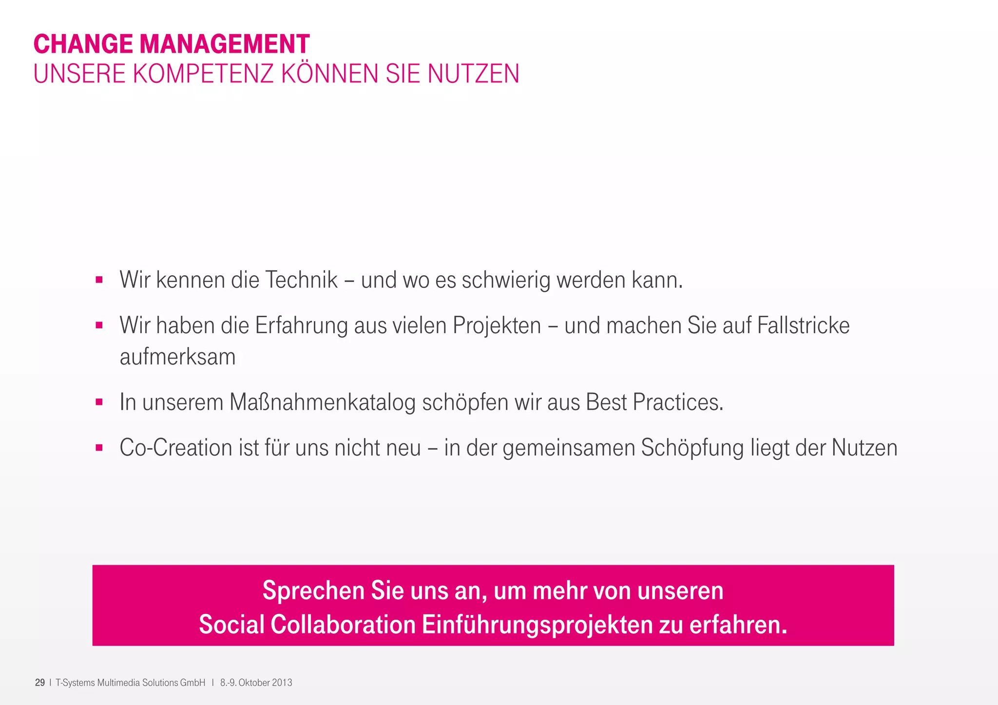 29 I T-Systems Multimedia Solutions GmbH I 8.-9. Oktober 2013
CHANGE MANAGEMENT
UNSERE KOMPETENZ KÖNNEN SIE NUTZEN
Wir kennen die Technik – und wo es schwierig werden kann.
Wir haben die Erfahrung aus vielen Projekten – und machen Sie auf Fallstricke
aufmerksam
In unserem Maßnahmenkatalog schöpfen wir aus Best Practices.
Co-Creation ist für uns nicht neu – in der gemeinsamen Schöpfung liegt der Nutzen
Sprechen Sie uns an, um mehr von unseren
Social Collaboration Einführungsprojekten zu erfahren.
 
