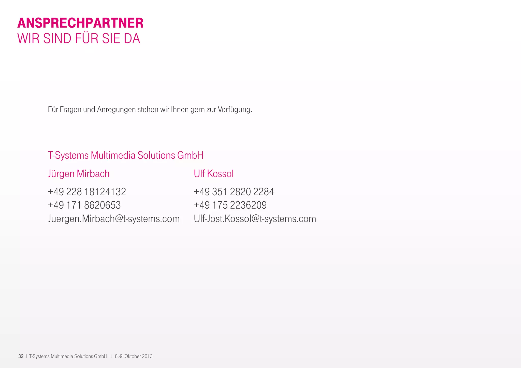32 I T-Systems Multimedia Solutions GmbH I 8.-9. Oktober 2013
ANSPRECHPARTNER
T-Systems Multimedia Solutions GmbH
Jürgen Mirbach
+49 228 18124132
+49 171 8620653
Juergen.Mirbach@t-systems.com
Für Fragen und Anregungen stehen wir Ihnen gern zur Verfügung.
WIR SIND FÜR SIE DA
Ulf Kossol
+49 351 2820 2284
+49 175 2236209
Ulf-Jost.Kossol@t-systems.com
 