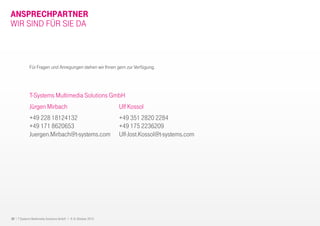 32 I T-Systems Multimedia Solutions GmbH I 8.-9. Oktober 2013
ANSPRECHPARTNER
T-Systems Multimedia Solutions GmbH
Jürgen Mirbach
+49 228 18124132
+49 171 8620653
Juergen.Mirbach@t-systems.com
Für Fragen und Anregungen stehen wir Ihnen gern zur Verfügung.
WIR SIND FÜR SIE DA
Ulf Kossol
+49 351 2820 2284
+49 175 2236209
Ulf-Jost.Kossol@t-systems.com
 