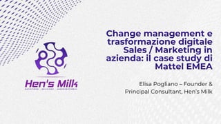 Change management e
trasformazione digitale
Sales / Marketing in
azienda: il case study di
Mattel EMEA
Elisa Pogliano – Founder &
Principal Consultant, Hen’s Milk
 