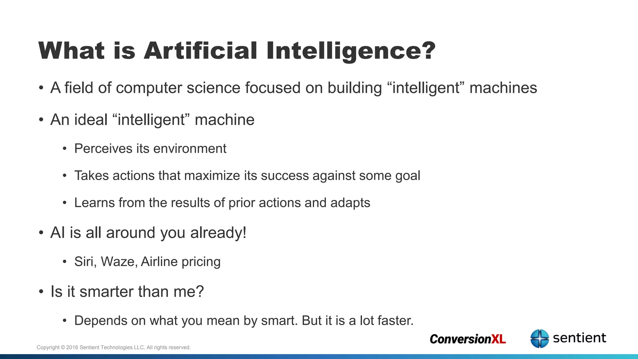 Copyright © 2016 Sentient Technologies LLC. All rights reserved.
• A field of computer science focused on building “intelligent” machines
• An ideal “intelligent” machine
• Perceives its environment
• Takes actions that maximize its success against some goal
• Learns from the results of prior actions and adapts
• AI is all around you already!
• Siri, Waze, Airline pricing
• Is it smarter than me?
• Depends on what you mean by smart. But it is a lot faster.
What is Artificial Intelligence?
 