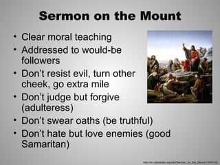Sermon on the Mount
• Clear moral teaching
• Addressed to would-be
  followers
• Don’t resist evil, turn other
  cheek, go extra mile
• Don’t judge but forgive
  (adulteress)
• Don’t swear oaths (be truthful)
• Don’t hate but love enemies (good
  Samaritan)
                            http://en.wikipedia.org/wiki/Sermon_on_the_Mount (10/4/12);
 