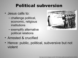 Political subversion
• Jesus calls to:
  – challenge political,
    economic, religious
    institutions
  – exemplify alternative
    political relations
• Arrested & crucified
• Hence: public, political, subversive but not
  violent

                            http://apos-archive.blogspot.com/2011/07/christian-pacifist-and-anarchist.html (10/4/12)
 