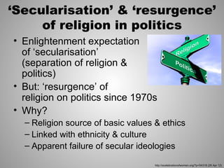 ‘Secularisation’ & ‘resurgence’
     of religion in politics
• Enlightenment expectation
  of ‘secularisation’
  (separation of religion &
  politics)
• But: ‘resurgence’ of
  religion on politics since 1970s
• Why?
  – Religion source of basic values & ethics
  – Linked with ethnicity & culture
  – Apparent failure of secular ideologies

                                    http://acelebrationofwomen.org/?p=54318 (26 Apr 12)
 