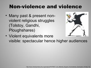 Non-violence and violence
• Many past & present non-
  violent religious struggles
  (Tolstoy, Gandhi,
  Ploughshares)
• Violent equivalents more
  visible: spectacular hence higher audiences




           http://www.charityandsecurity.org/analysis/PATRIOT_Act_Material_Support_Humanitarian_Exemption (19 Dec 10)
 