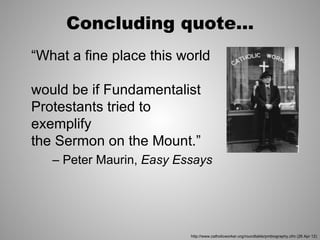 Concluding quote...
“What a fine place this world

would be if Fundamentalist
Protestants tried to
exemplify
the Sermon on the Mount.”
   – Peter Maurin, Easy Essays




                          http://www.catholicworker.org/roundtable/pmbiography.cfm (26 Apr 12)
 