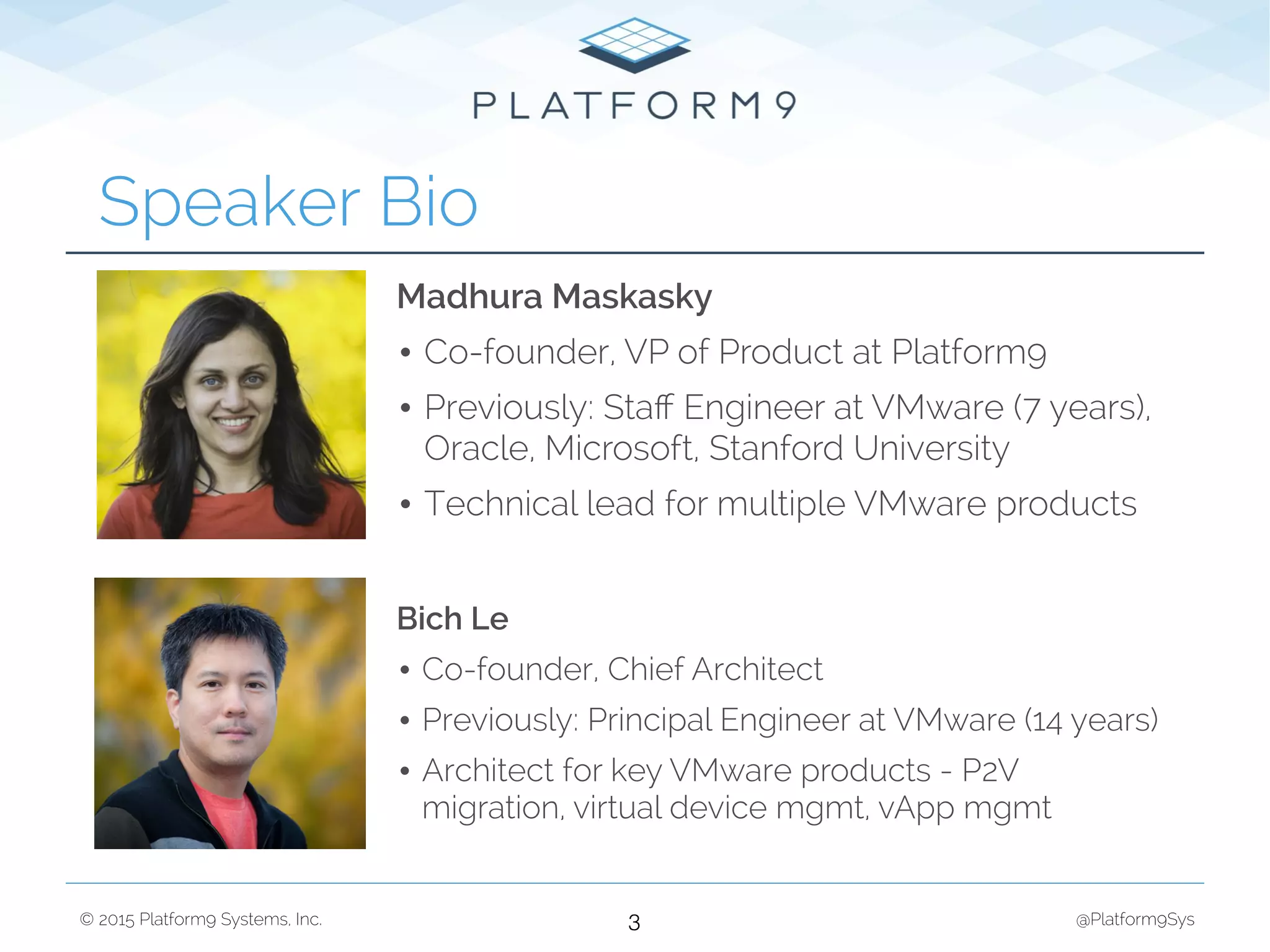 © 2015 Platform9 Systems, Inc. @Platform9Sys
Speaker Bio
3
Madhura Maskasky
• Co-founder, VP of Product at Platform9
• Previously: Staﬀ Engineer at VMware (7 years),
Oracle, Microsoft, Stanford University
• Technical lead for multiple VMware products
Bich Le
• Co-founder, Chief Architect
• Previously: Principal Engineer at VMware (14 years)
• Architect for key VMware products - P2V
migration, virtual device mgmt, vApp mgmt
 