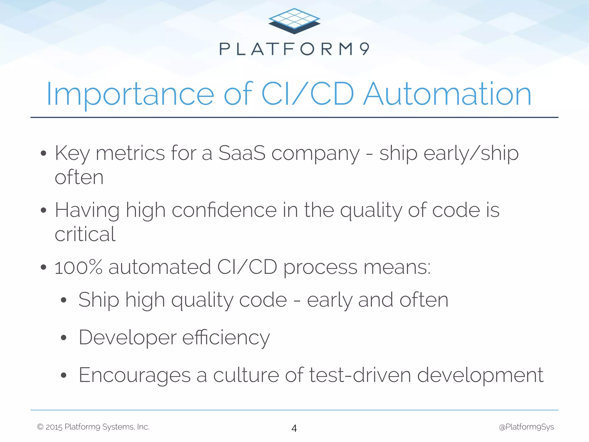 © 2015 Platform9 Systems, Inc. @Platform9Sys
• Key metrics for a SaaS company - ship early/ship
often
• Having high conﬁdence in the quality of code is
critical
• 100% automated CI/CD process means:
• Ship high quality code - early and often
• Developer eﬃciency
• Encourages a culture of test-driven development
Importance of CI/CD Automation
4
 