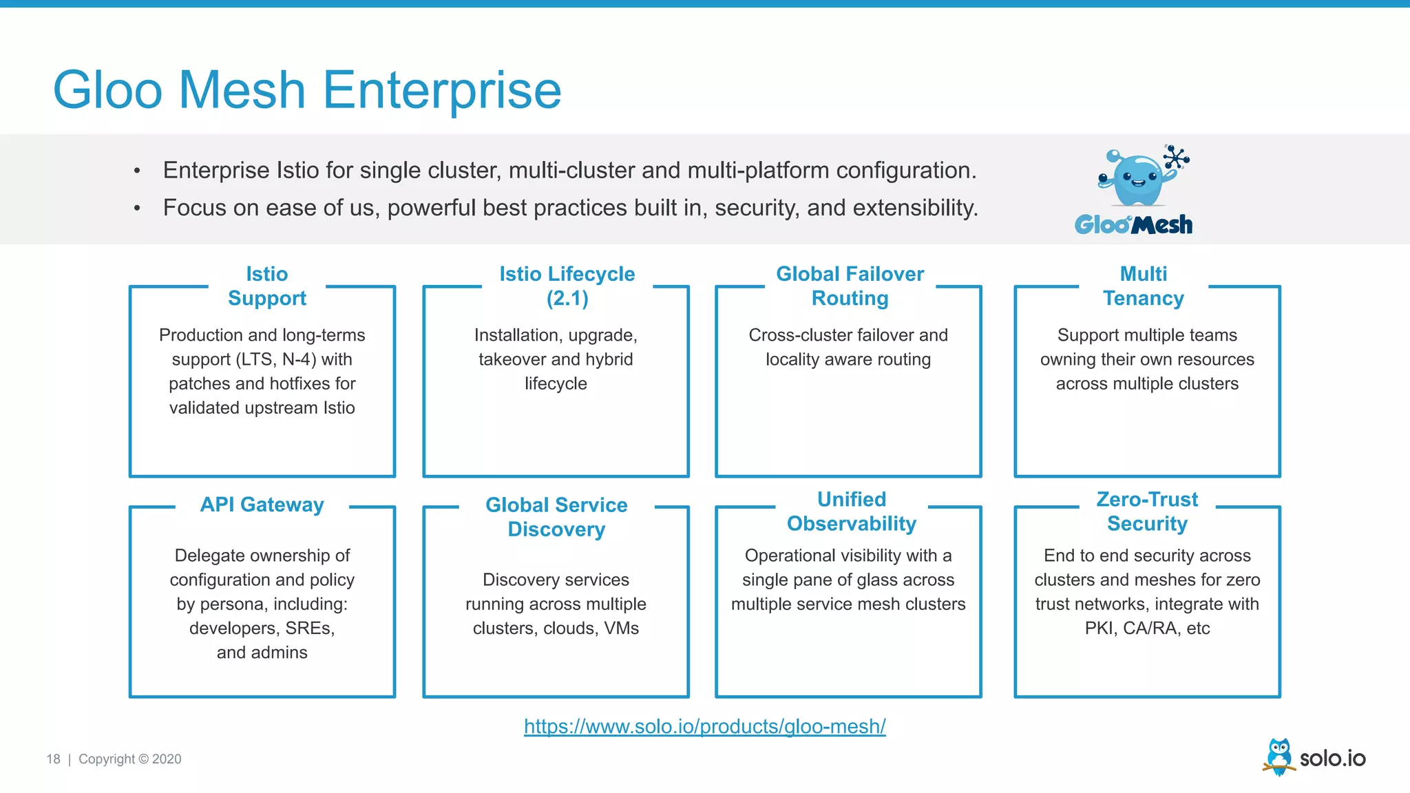 18 | Copyright © 2020
https://www.solo.io/products/gloo-mesh/
Gloo Mesh Enterprise
• Enterprise Istio for single cluster, multi-cluster and multi-platform configuration.
• Focus on ease of us, powerful best practices built in, security, and extensibility.
Installation, upgrade,
takeover and hybrid
lifecycle
Production and long-terms
support (LTS, N-4) with
patches and hotfixes for
validated upstream Istio
Delegate ownership of
configuration and policy
by persona, including:
developers, SREs,
and admins
Discovery services
running across multiple
clusters, clouds, VMs
Operational visibility with a
single pane of glass across
multiple service mesh clusters
Cross-cluster failover and
locality aware routing
Support multiple teams
owning their own resources
across multiple clusters
End to end security across
clusters and meshes for zero
trust networks, integrate with
PKI, CA/RA, etc
Istio
Support
Istio Lifecycle
(2.1)
Global Failover
Routing
Multi
Tenancy
API Gateway Global Service
Discovery
Unified
Observability
Zero-Trust
Security
 