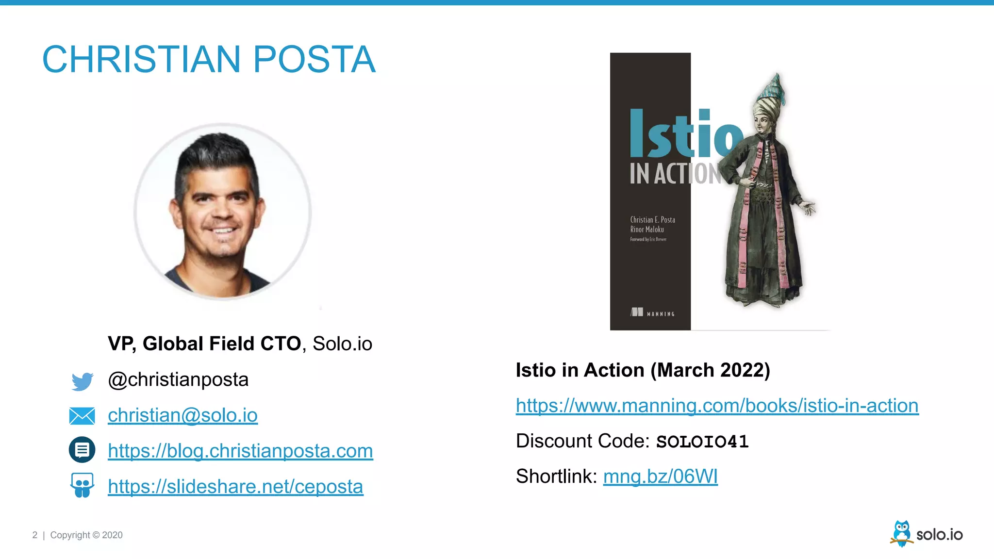 2 | Copyright © 2020
CHRISTIAN POSTA
VP, Global Field CTO, Solo.io
@christianposta
christian@solo.io
https://blog.christianposta.com
https://slideshare.net/ceposta
Istio in Action (March 2022)
https://www.manning.com/books/istio-in-action
Discount Code: SOLOIO41
Shortlink: mng.bz/06Wl
 