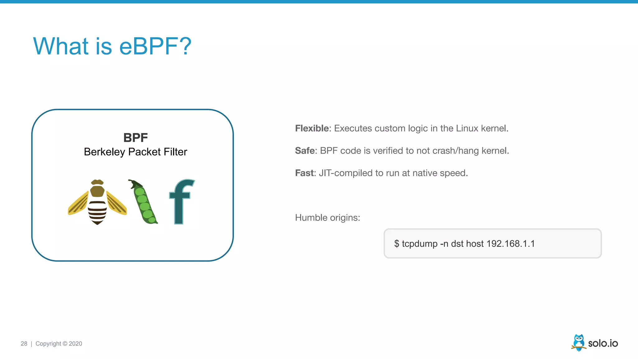 28 | Copyright © 2020
Flexible: Executes custom logic in the Linux kernel.
Safe: BPF code is veriﬁed to not crash/hang kernel.
Fast: JIT-compiled to run at native speed.
Humble origins:
BPF
Berkeley Packet Filter
$ tcpdump -n dst host 192.168.1.1
What is eBPF?
 