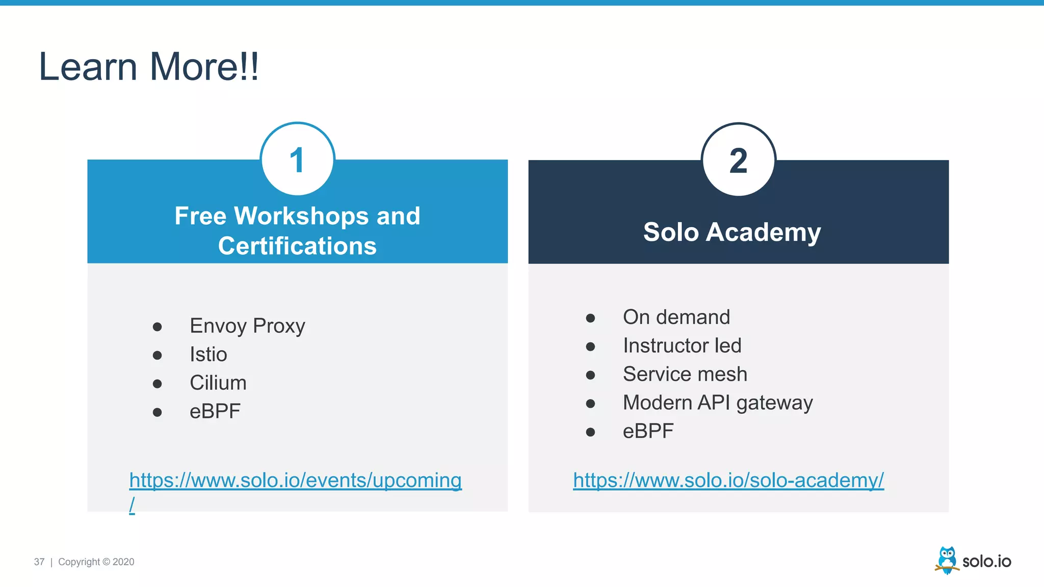 37 | Copyright © 2020
Learn More!!
Free Workshops and
Certifications
● Envoy Proxy
● Istio
● Cilium
● eBPF
● On demand
● Instructor led
● Service mesh
● Modern API gateway
● eBPF
Solo Academy
1 2
https://www.solo.io/events/upcoming
/
https://www.solo.io/solo-academy/
 
