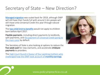 Managed migration was scaled back for 2019, although DWP
will still have their hands full with around 1.6m people will
still move onto Universal Credit this year through natural
migration.
The two-child limit to benefits would not apply to children
born before April 2017.
Flexible payments, including direct payments to landlords,
split payments, and the payment of Universal Credit going to
the main carer by default.
The Secretary of State is also looking at options to reduce the
five-week wait for new claimants, and accelerate childcare
payments to providers.
The High Court found in favour of four working mothers who
challenged how the DWP took account of monthly earnings.
Secretary of State – New Direction?
 