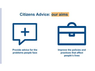 Citizens Advice: our aims
Provide advice for the
problems people face
Improve the policies and
practices that affect
people’s lives
 