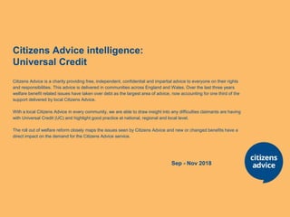 Citizens Advice intelligence:
Universal Credit
Citizens Advice is a charity providing free, independent, confidential and impartial advice to everyone on their rights
and responsibilities. This advice is delivered in communities across England and Wales. Over the last three years
welfare benefit related issues have taken over debt as the largest area of advice, now accounting for one third of the
support delivered by local Citizens Advice.
With a local Citizens Advice in every community, we are able to draw insight into any difficulties claimants are having
with Universal Credit (UC) and highlight good practice at national, regional and local level.
The roll out of welfare reform closely maps the issues seen by Citizens Advice and new or changed benefits have a
direct impact on the demand for the Citizens Advice service.
Sep - Nov 2018
 